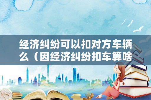 經濟糾紛可以扣對方車輛么（因經濟糾紛扣車算啥）