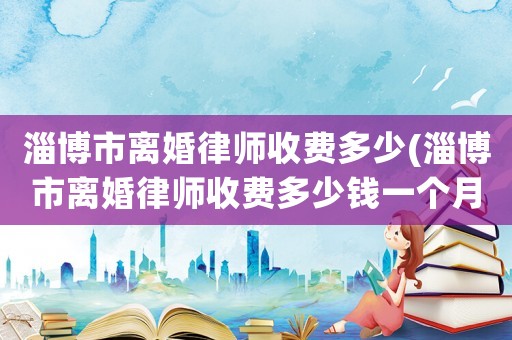 淄博市離婚律師收費多少(淄博市離婚律師收費多少錢一個月)