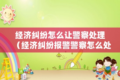 經(jīng)濟糾紛怎么讓警察處理（經(jīng)濟糾紛報警警察怎么處理）