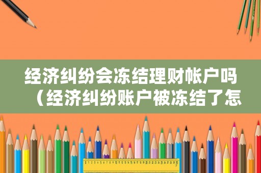 經濟糾紛會凍結理財帳戶嗎（經濟糾紛賬戶被凍結了怎么辦）
