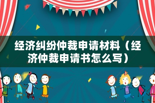 經(jīng)濟糾紛仲裁申請材料（經(jīng)濟仲裁申請書怎么寫）
