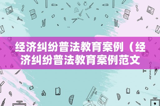 經(jīng)濟(jì)糾紛普法教育案例（經(jīng)濟(jì)糾紛普法教育案例范文）