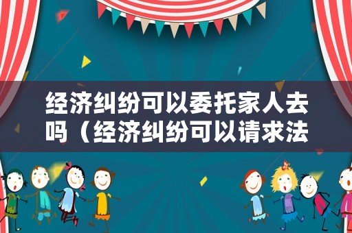經(jīng)濟(jì)糾紛可以委托家人去嗎（經(jīng)濟(jì)糾紛可以請求法律援助嗎）