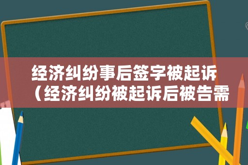 經濟糾紛事后簽字被起訴（經濟糾紛被起訴后被告需要準備什么）