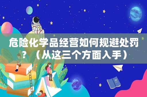危險化學品經營如何規避處罰？（從這三個方面入手）