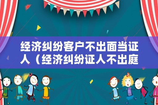 經濟糾紛客戶不出面當證人（經濟糾紛證人不出庭作證行嗎）