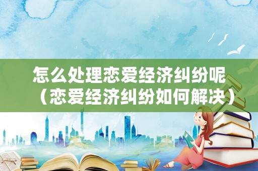怎么處理戀愛經濟糾紛呢（戀愛經濟糾紛如何解決）