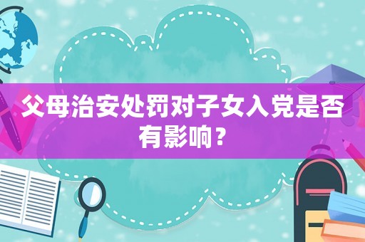 父母治安處罰對子女入黨是否有影響？