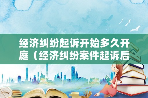 經(jīng)濟糾紛起訴開始多久開庭（經(jīng)濟糾紛案件起訴后多久有結(jié)果）