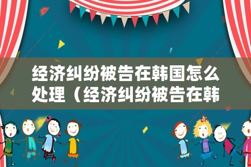 經濟糾紛被告在韓國怎么處理（經濟糾紛被告在韓國怎么處理的）
