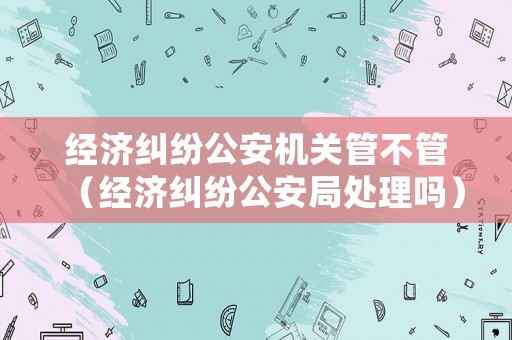經濟糾紛公安機關管不管（經濟糾紛公安局處理嗎）