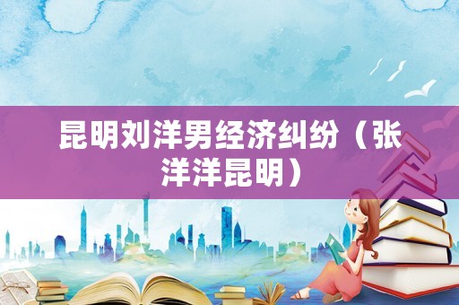 昆明劉洋男經濟糾紛（張洋洋昆明）