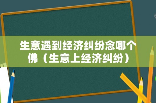 生意遇到經濟糾紛念哪個佛（生意上經濟糾紛）