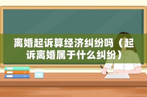 離婚起訴算經(jīng)濟糾紛嗎（起訴離婚屬于什么糾紛）