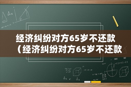 經濟糾紛對方65歲不還款（經濟糾紛對方65歲不還款會怎樣）