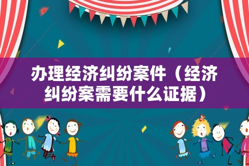 辦理經濟糾紛案件（經濟糾紛案需要什么證據）