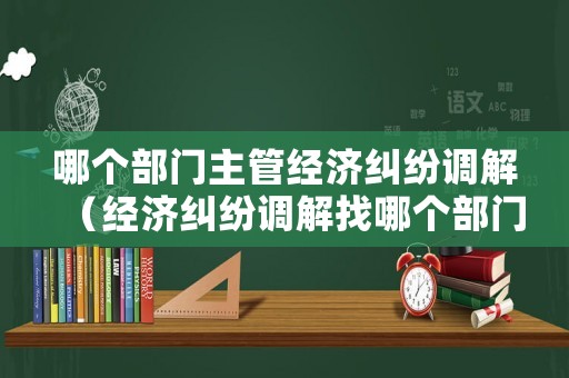 哪個部門主管經濟糾紛調解（經濟糾紛調解找哪個部門）