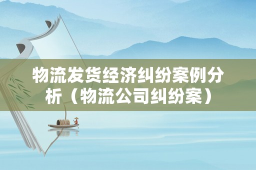 物流發貨經濟糾紛案例分析（物流公司糾紛案）