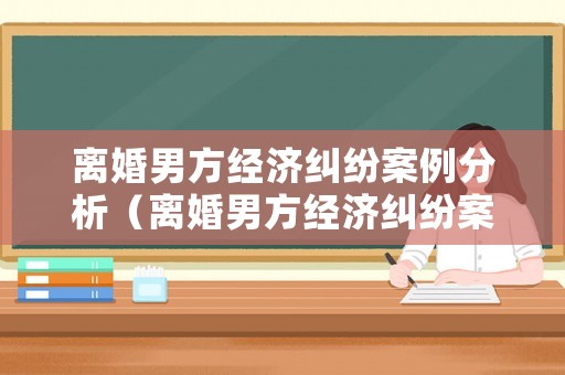 離婚男方經(jīng)濟(jì)糾紛案例分析（離婚男方經(jīng)濟(jì)糾紛案例分析報(bào)告）