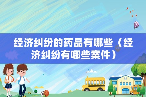 經濟糾紛的藥品有哪些（經濟糾紛有哪些案件）