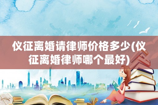 儀征離婚請律師價格多少(儀征離婚律師哪個最好)