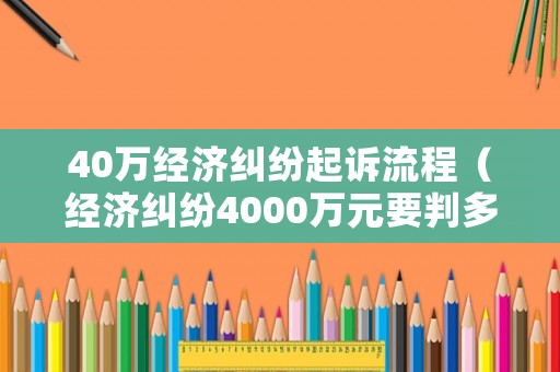 40萬經濟糾紛起訴流程（經濟糾紛4000萬元要判多少年）