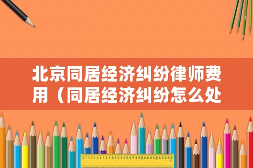 北京同居經濟糾紛律師費用（同居經濟糾紛怎么處理）