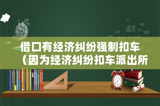 借口有經(jīng)濟(jì)糾紛強制扣車（因為經(jīng)濟(jì)糾紛扣車派出所受理嗎）