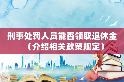 刑事處罰人員能否領取退休金（介紹相關政策規定）
