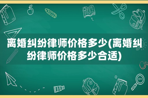 離婚糾紛律師價格多少(離婚糾紛律師價格多少合適)