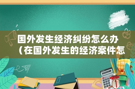國外發生經濟糾紛怎么辦（在國外發生的經濟案件怎么處理）