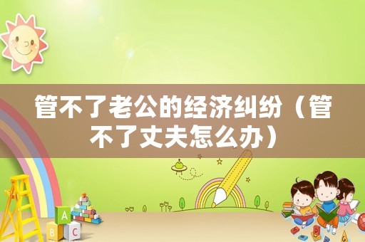 管不了老公的經濟糾紛（管不了丈夫怎么辦）