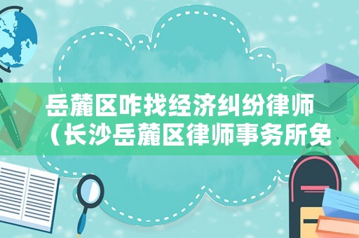 岳麓區咋找經濟糾紛律師（長沙岳麓區律師事務所免費咨詢）