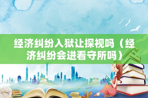經濟糾紛入獄讓探視嗎（經濟糾紛會進看守所嗎）