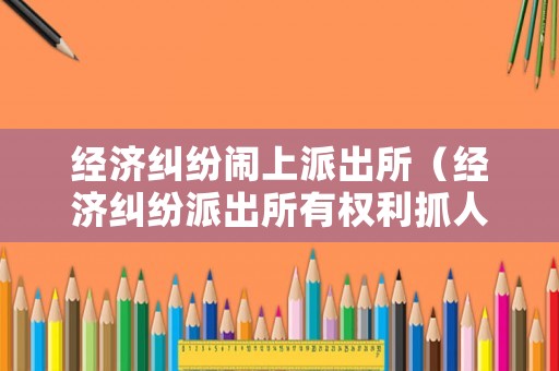 經(jīng)濟糾紛鬧上派出所（經(jīng)濟糾紛派出所有權利抓人嗎）