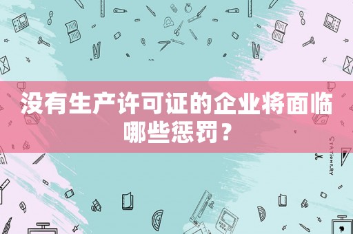 沒有生產許可證的企業將面臨哪些懲罰？