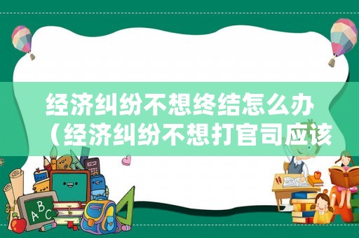 經濟糾紛不想終結怎么辦（經濟糾紛不想打官司應該找哪個部門）
