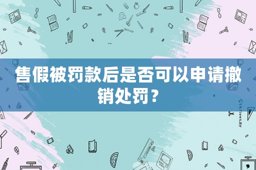 售假被罰款后是否可以申請撤銷處罰？