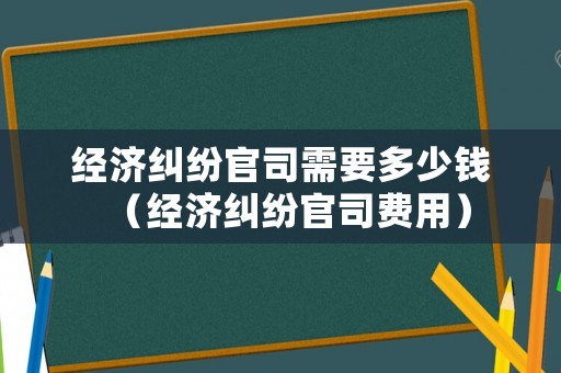 經(jīng)濟(jì)糾紛官司需要多少錢（經(jīng)濟(jì)糾紛官司費用）