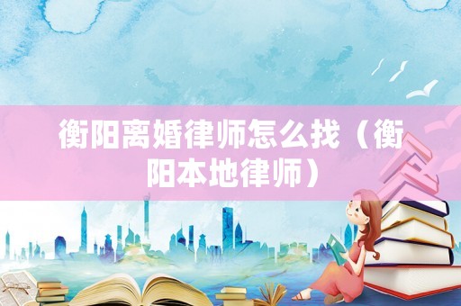 衡陽離婚律師怎么找（衡陽本地律師）