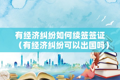 有經濟糾紛如何續簽簽證（有經濟糾紛可以出國嗎）