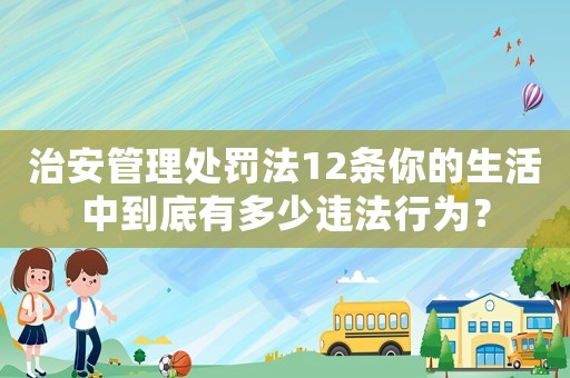 治安管理處罰法12條你的生活中到底有多少違法行為？