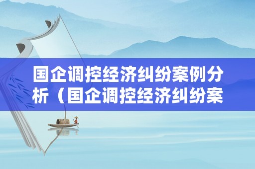 國企調控經濟糾紛案例分析（國企調控經濟糾紛案例分析論文）