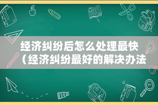 經濟糾紛后怎么處理最快（經濟糾紛最好的解決辦法）