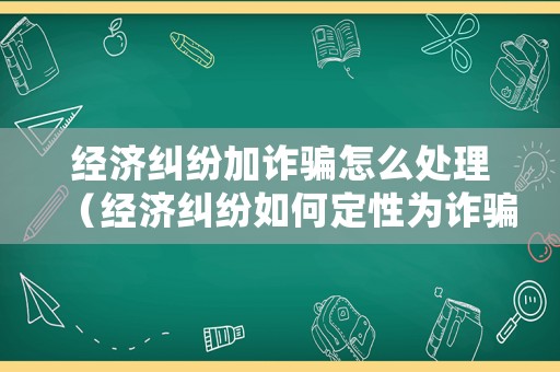 經(jīng)濟(jì)糾紛加詐騙怎么處理（經(jīng)濟(jì)糾紛如何定性為詐騙）