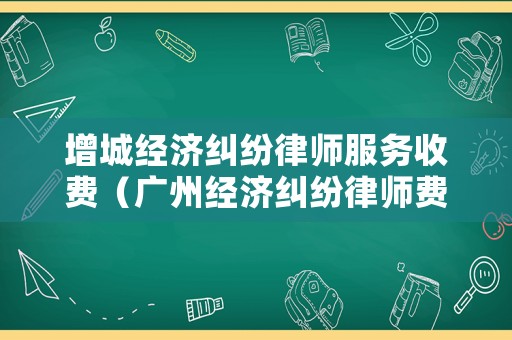 增城經濟糾紛律師服務收費（廣州經濟糾紛律師費標準）