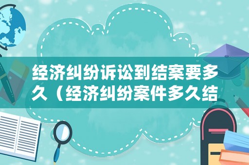 經濟糾紛訴訟到結案要多久（經濟糾紛案件多久結案）