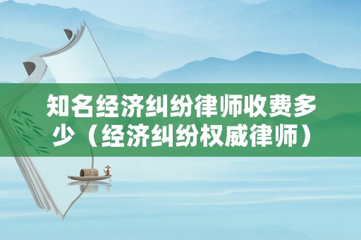 知名經濟糾紛律師收費多少（經濟糾紛權威律師）