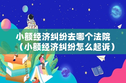 小額經(jīng)濟(jì)糾紛去哪個(gè)法院（小額經(jīng)濟(jì)糾紛怎么起訴）