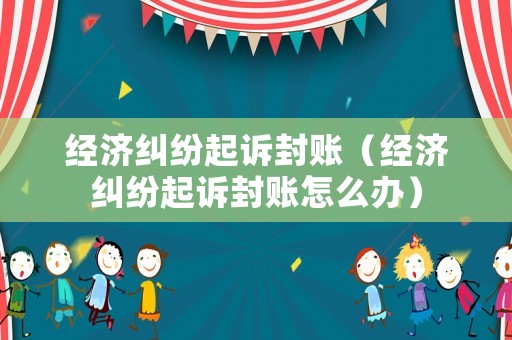 經濟糾紛起訴封賬（經濟糾紛起訴封賬怎么辦）